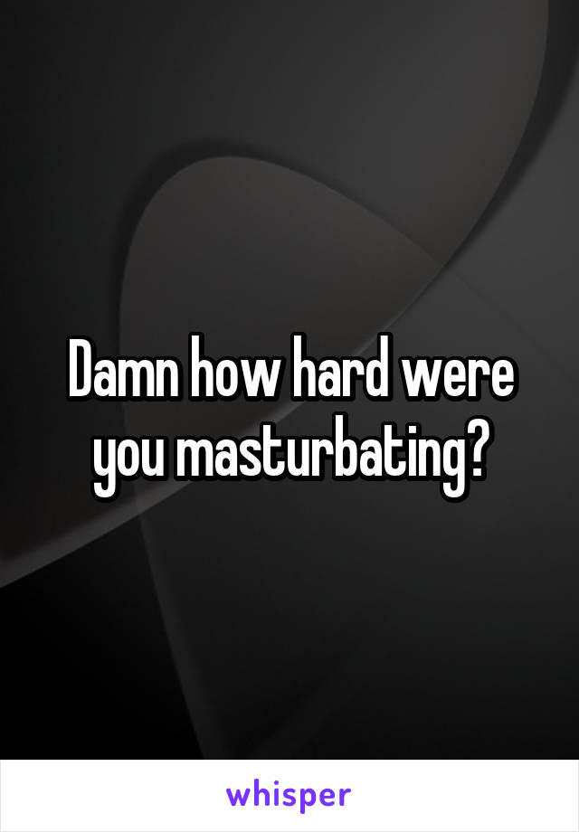 Damn how hard were you masturbating?