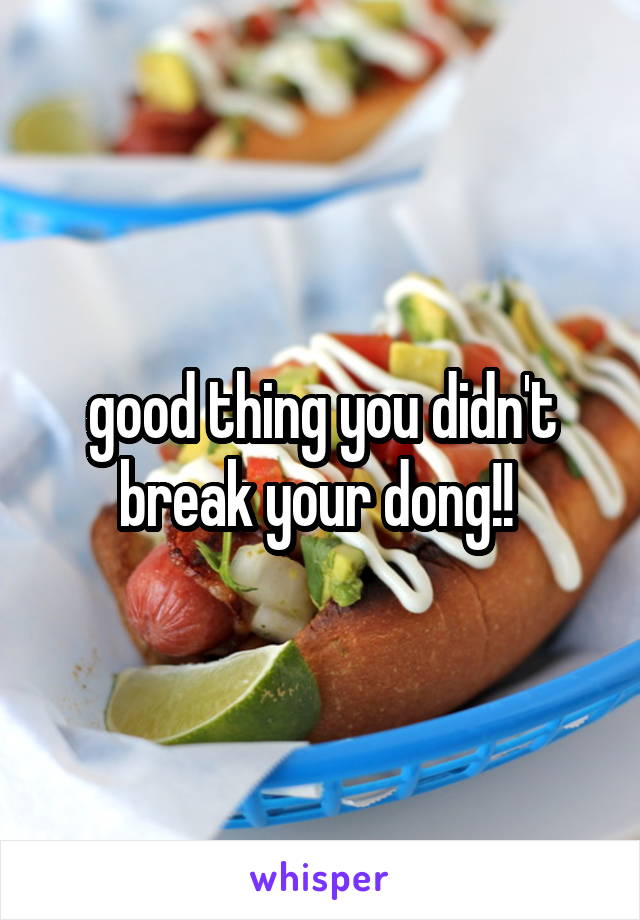 good thing you didn't break your dong!! 