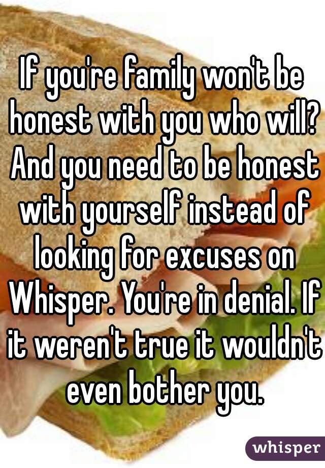 If you're family won't be honest with you who will? And you need to be honest with yourself instead of looking for excuses on Whisper. You're in denial. If it weren't true it wouldn't even bother you.