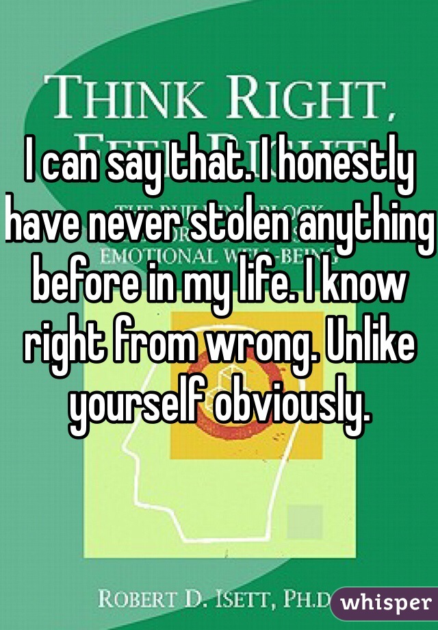I can say that. I honestly have never stolen anything before in my life. I know right from wrong. Unlike yourself obviously. 