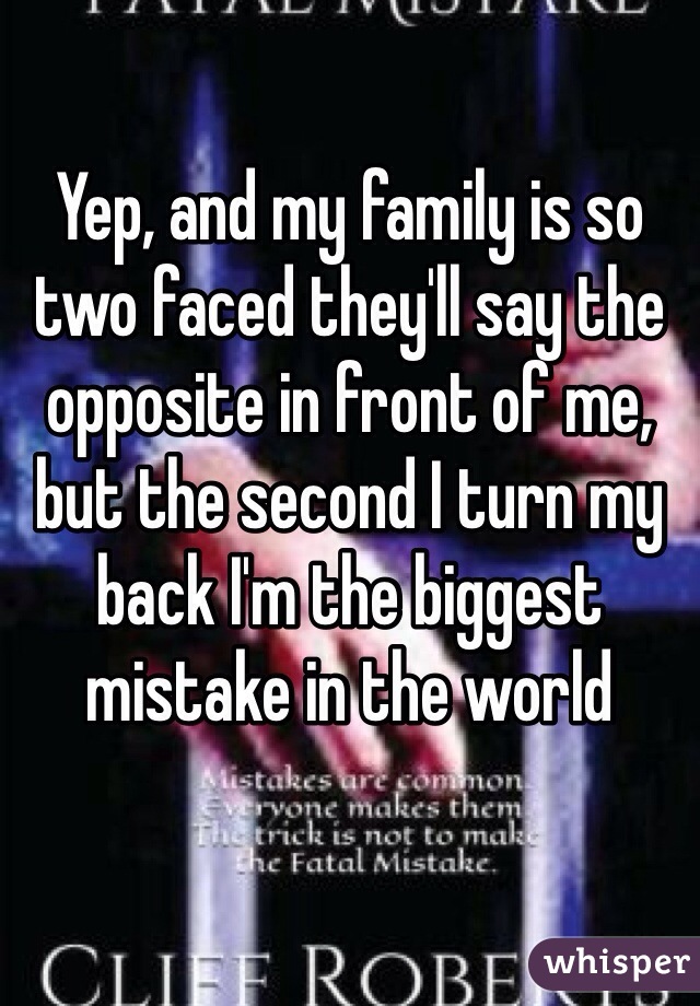 Yep, and my family is so two faced they'll say the opposite in front of me, but the second I turn my back I'm the biggest mistake in the world