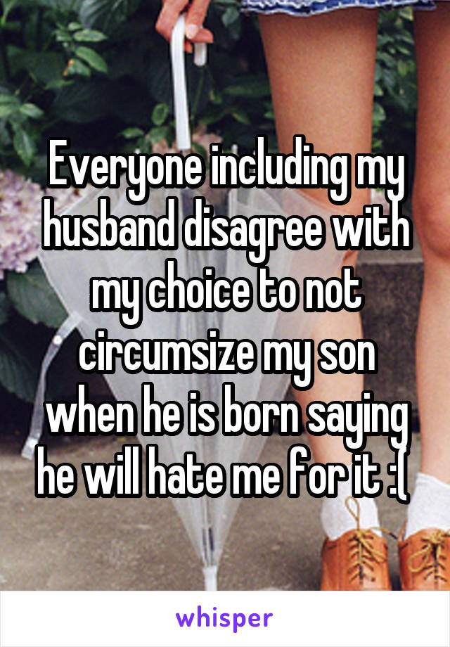 Everyone including my husband disagree with my choice to not circumsize my son when he is born saying he will hate me for it :( 