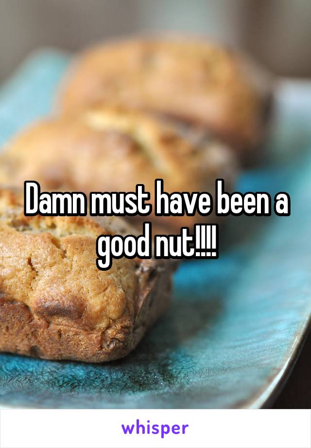 Damn must have been a good nut!!!!