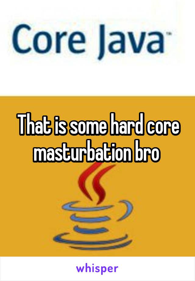 That is some hard core masturbation bro 