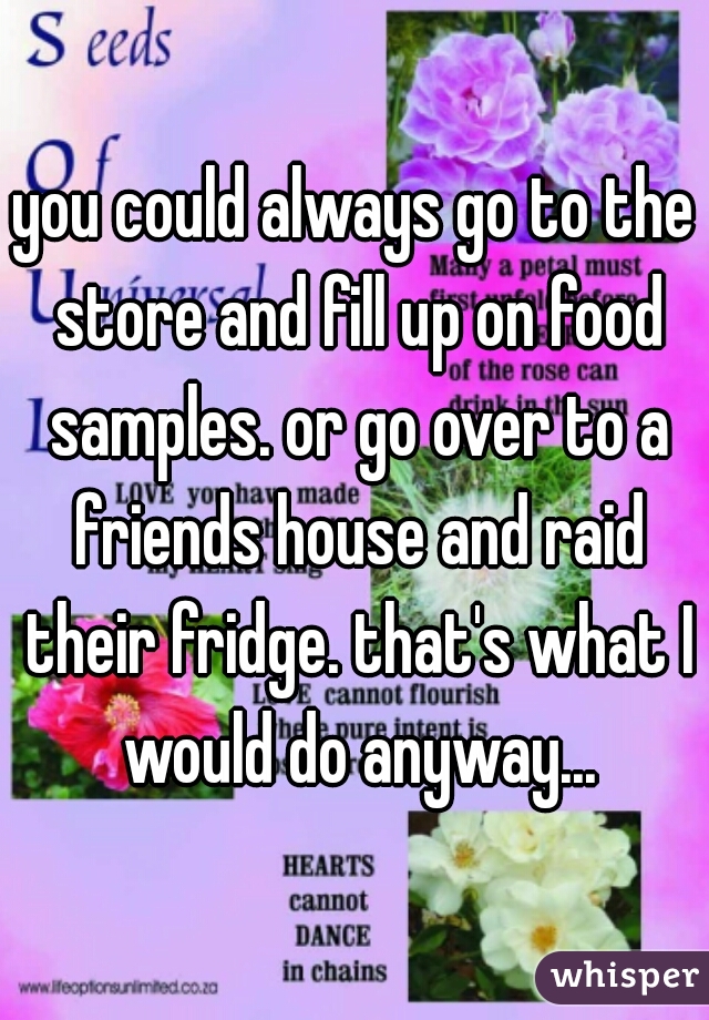 you could always go to the store and fill up on food samples. or go over to a friends house and raid their fridge. that's what I would do anyway...