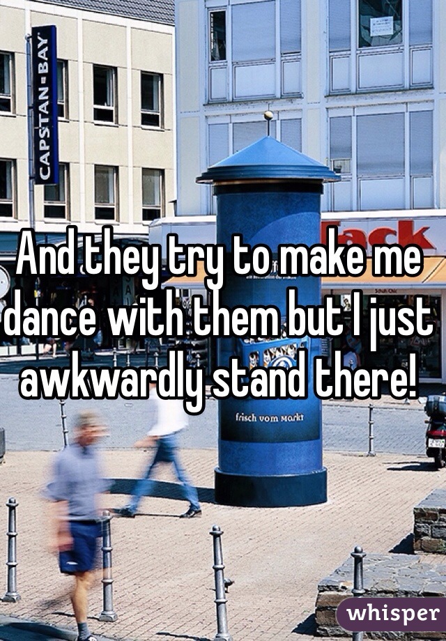 And they try to make me dance with them but I just awkwardly stand there! 