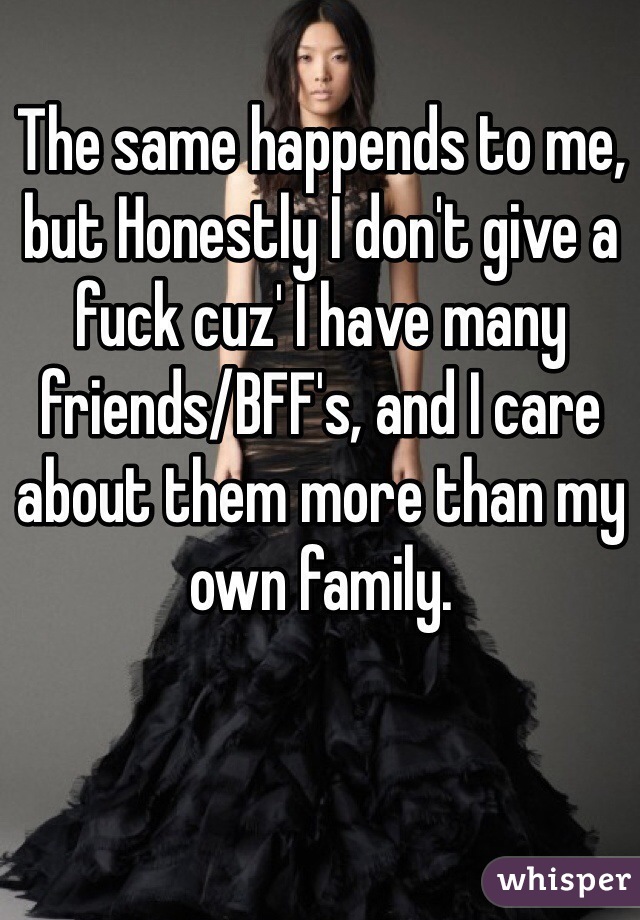 The same happends to me, but Honestly I don't give a fuck cuz' I have many friends/BFF's, and I care about them more than my own family.