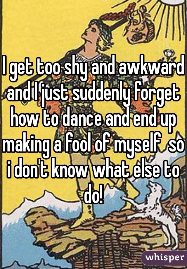 I get too shy and awkward and I just suddenly forget how to dance and end up making a fool of myself  so i don't know what else to do!
