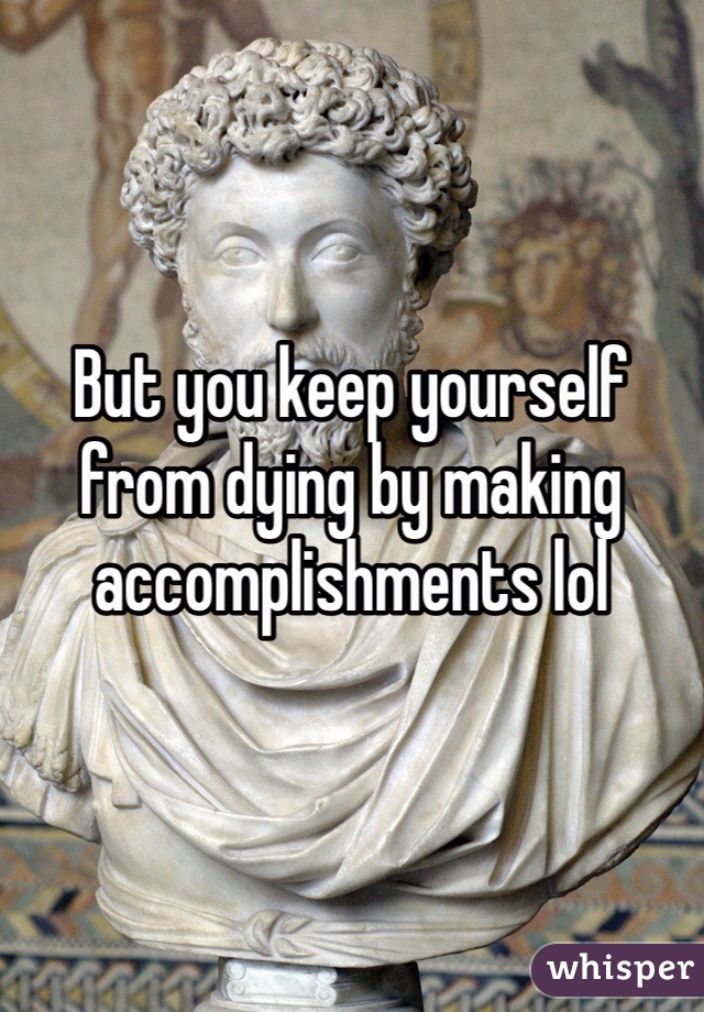 But you keep yourself from dying by making accomplishments lol