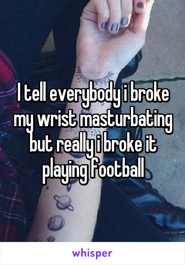 I tell everybody i broke my wrist masturbating but really i broke it playing football