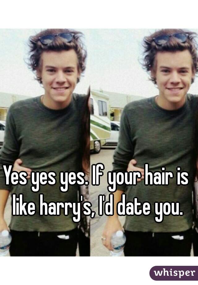 Yes yes yes. If your hair is like harry's, I'd date you.