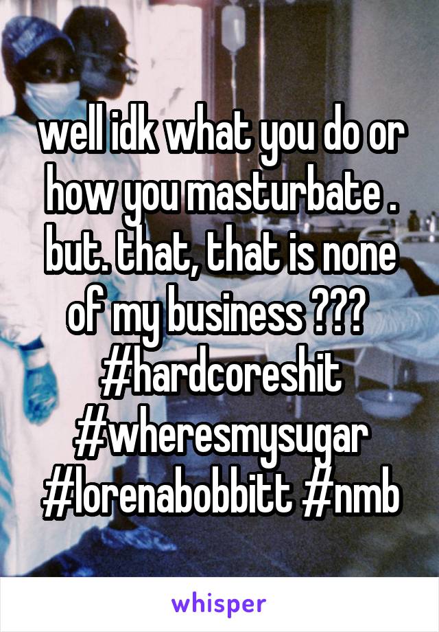 well idk what you do or how you masturbate .
but. that, that is none of my business 🐸☕️ 
#hardcoreshit #wheresmysugar #lorenabobbitt #nmb