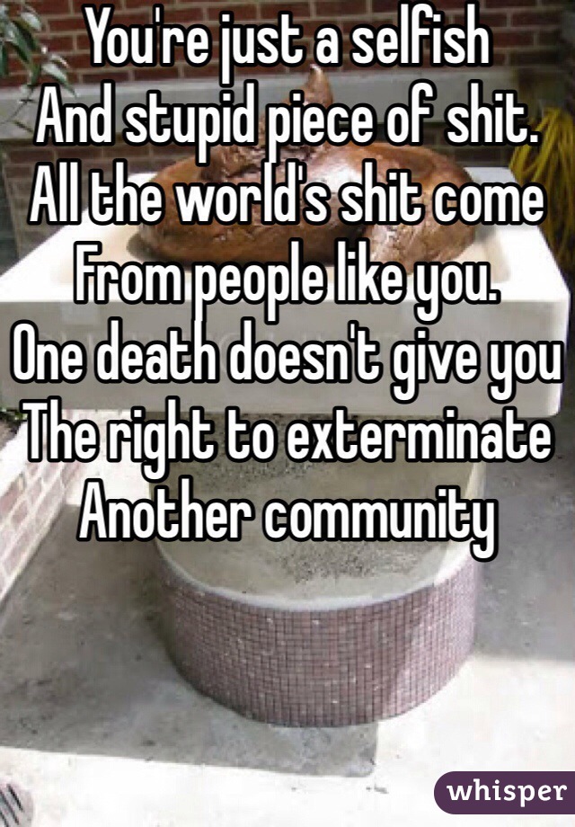 You're just a selfish
And stupid piece of shit.
All the world's shit come
From people like you.
One death doesn't give you
The right to exterminate
Another community
