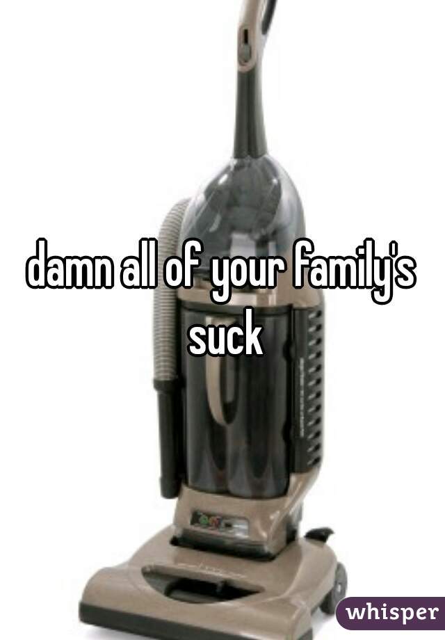 damn all of your family's suck