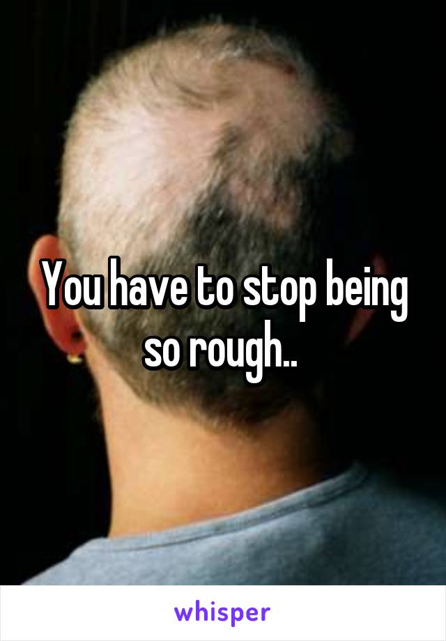 You have to stop being so rough.. 