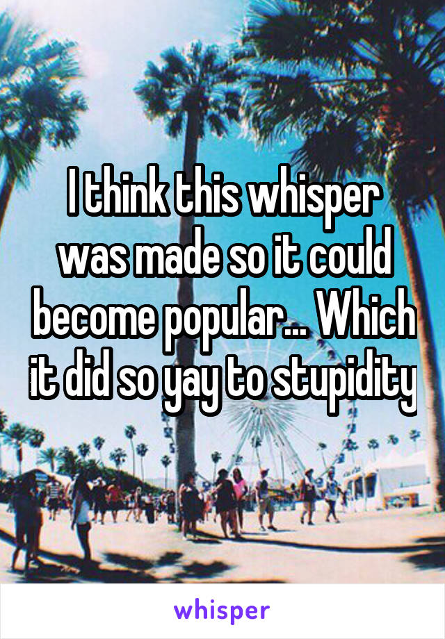 I think this whisper was made so it could become popular... Which it did so yay to stupidity  