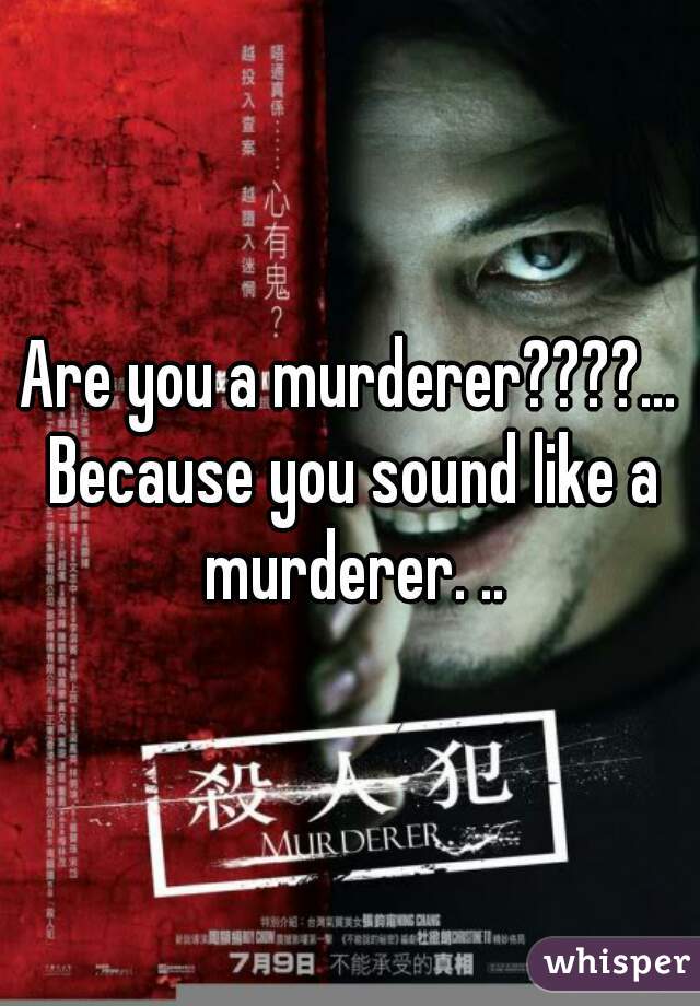 Are you a murderer????... Because you sound like a murderer. ..