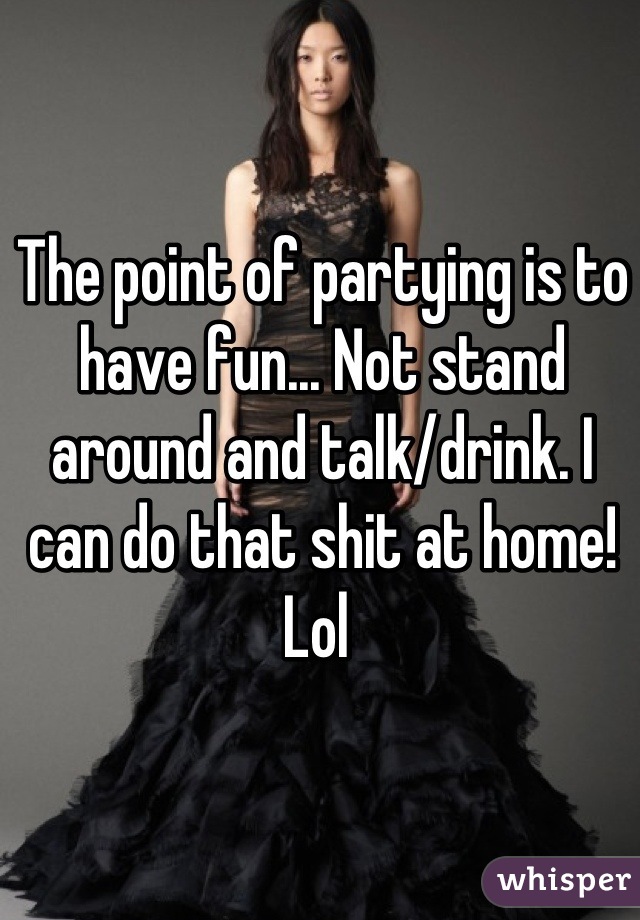 The point of partying is to have fun... Not stand around and talk/drink. I can do that shit at home! Lol 