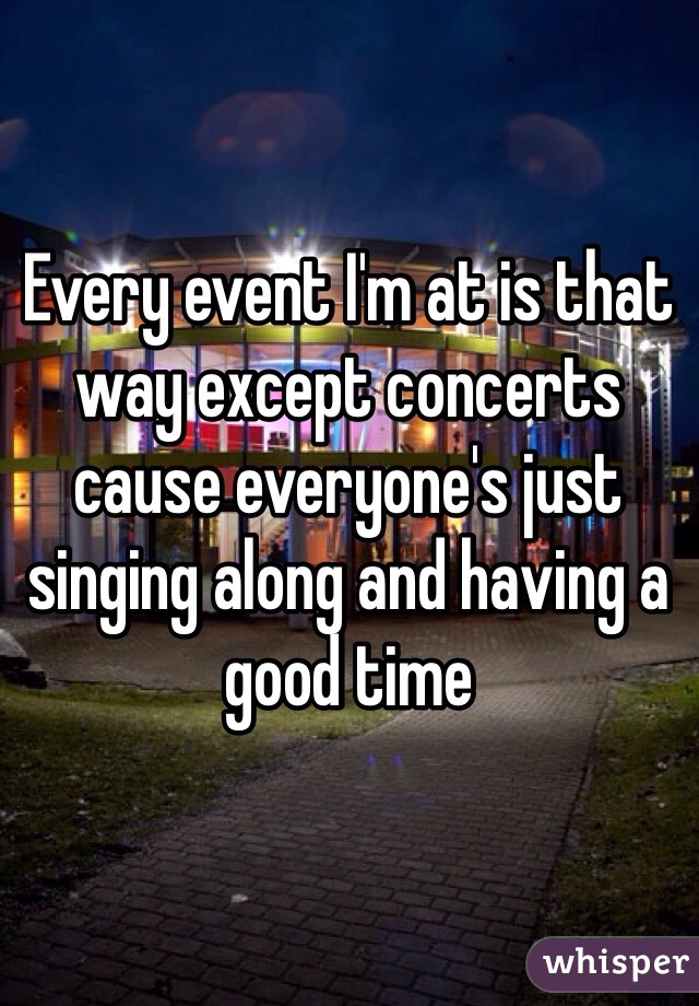 Every event I'm at is that way except concerts cause everyone's just singing along and having a good time 