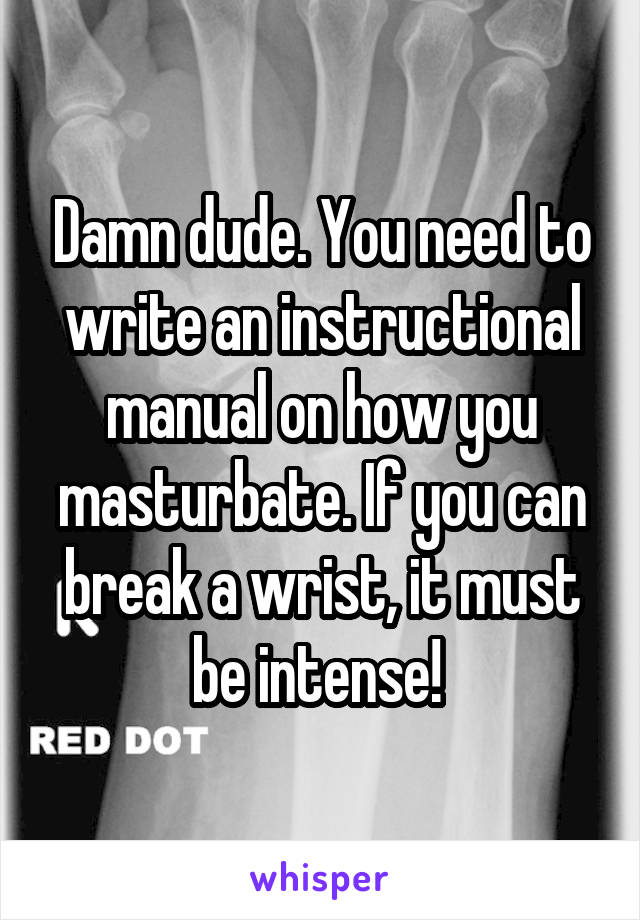 Damn dude. You need to write an instructional manual on how you masturbate. If you can break a wrist, it must be intense! 