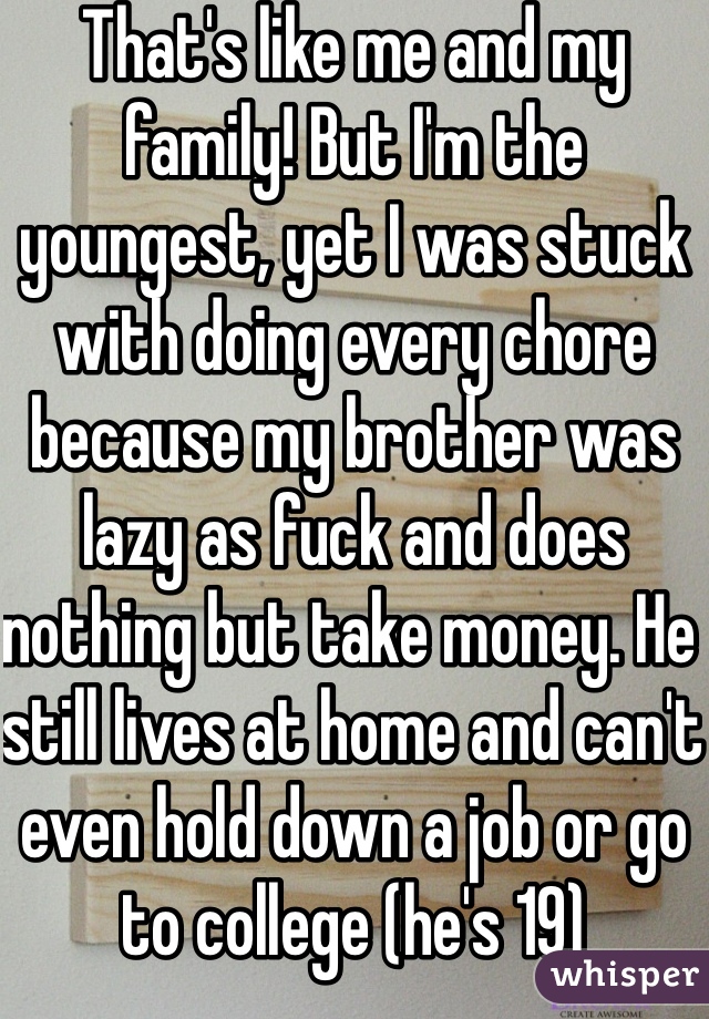 That's like me and my family! But I'm the youngest, yet I was stuck with doing every chore because my brother was lazy as fuck and does nothing but take money. He still lives at home and can't even hold down a job or go to college (he's 19) 