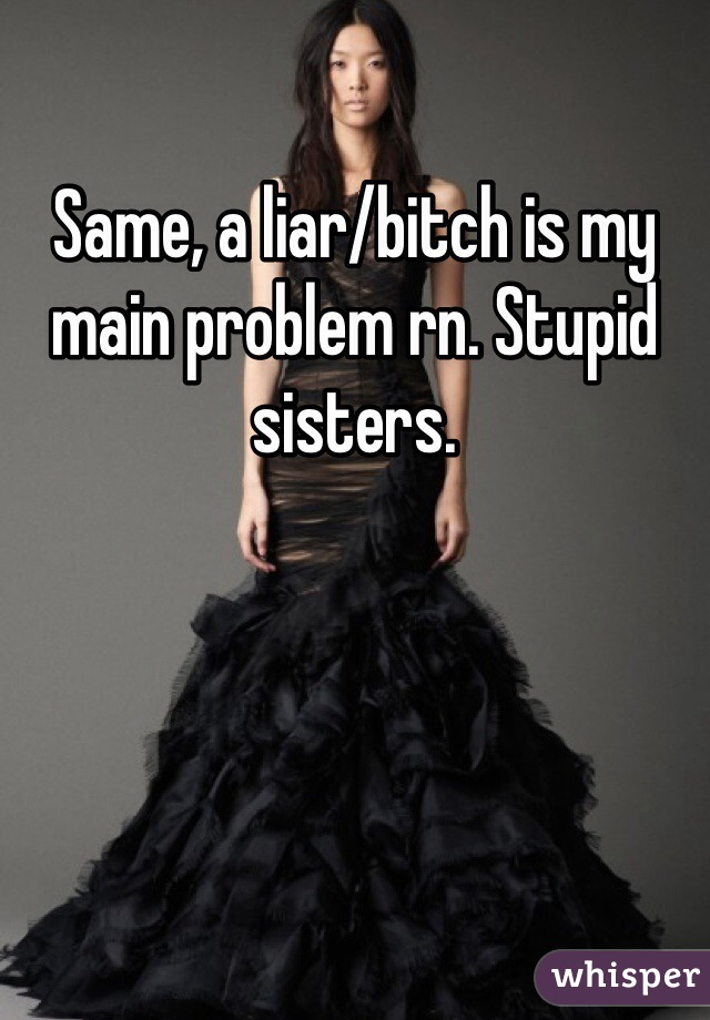 Same, a liar/bitch is my main problem rn. Stupid sisters. 