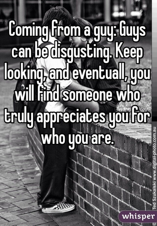 Coming from a guy: Guys can be disgusting. Keep looking, and eventuall, you will find someone who truly appreciates you for who you are.