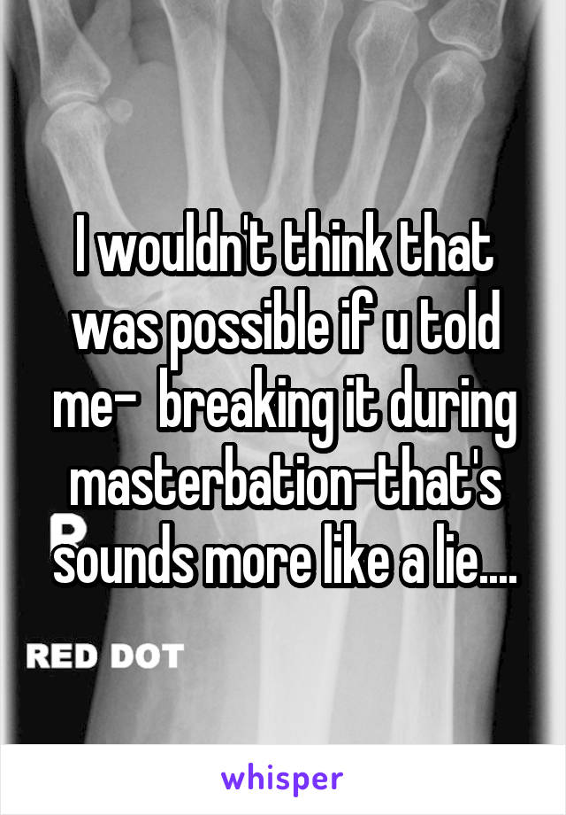 I wouldn't think that was possible if u told me-  breaking it during masterbation-that's sounds more like a lie....