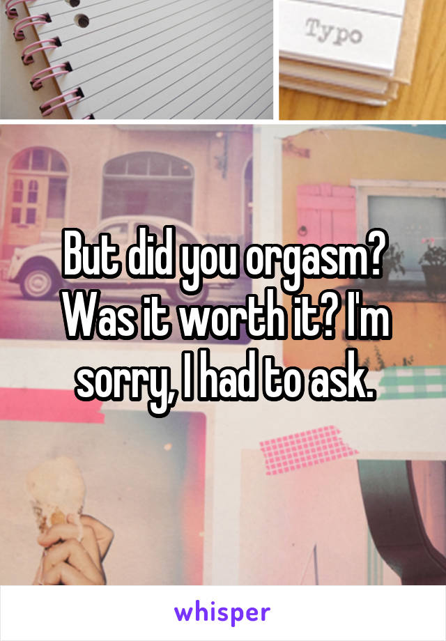But did you orgasm? Was it worth it? I'm sorry, I had to ask.