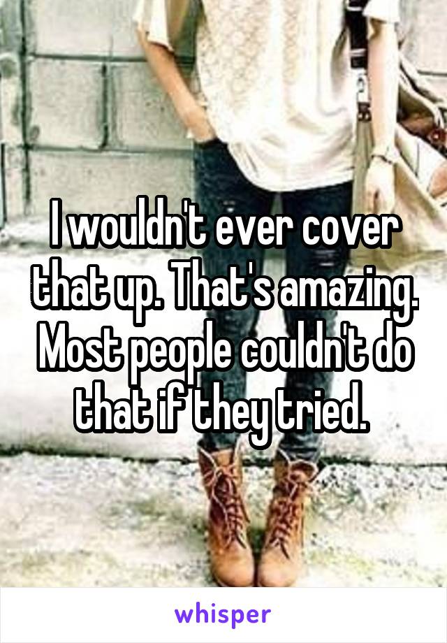 I wouldn't ever cover that up. That's amazing. Most people couldn't do that if they tried. 