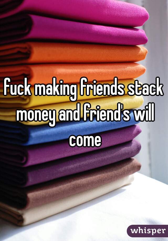 fuck making friends stack money and friend's will come