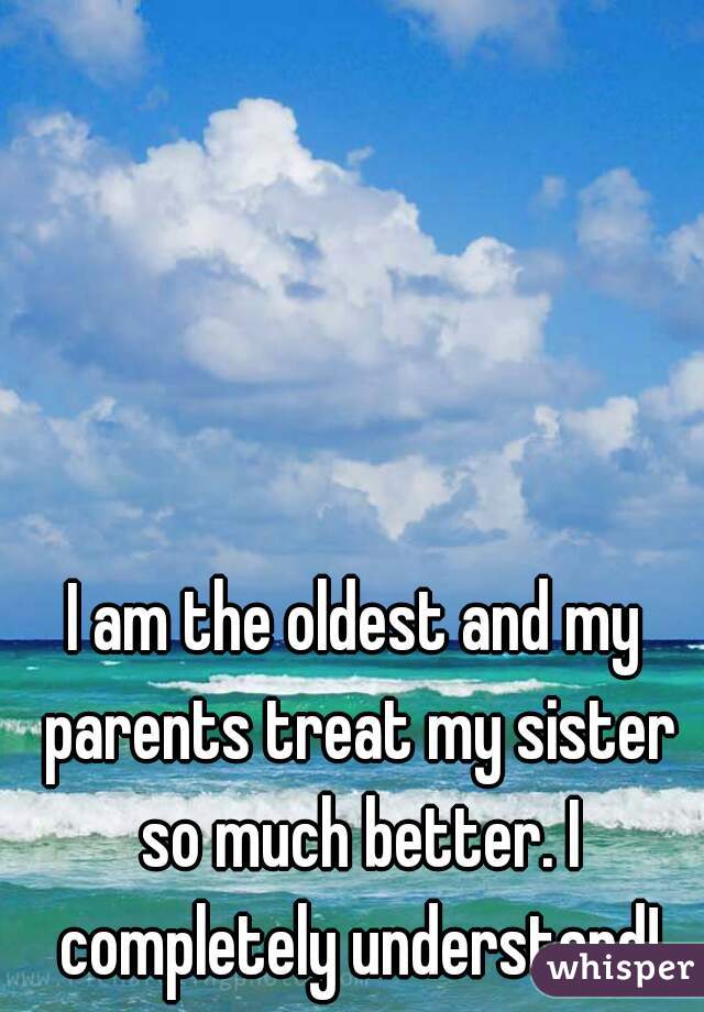 I am the oldest and my parents treat my sister so much better. I completely understand!