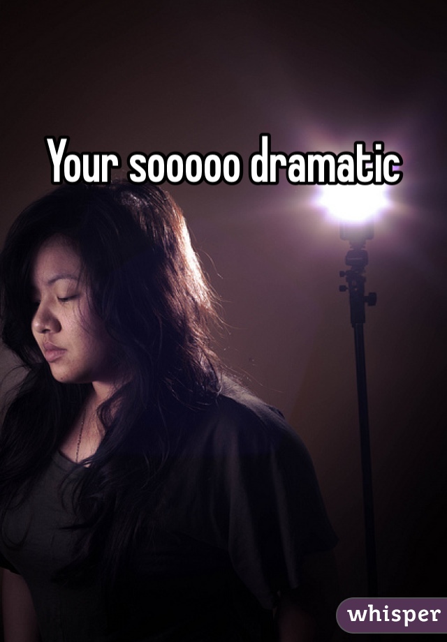 Your sooooo dramatic
