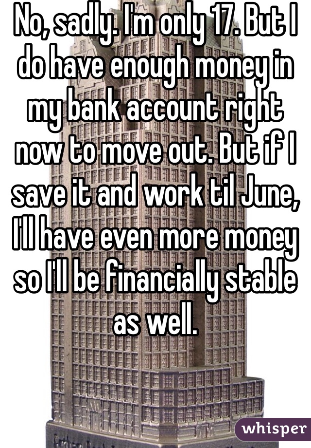 No, sadly. I'm only 17. But I do have enough money in my bank account right now to move out. But if I save it and work til June, I'll have even more money so I'll be financially stable as well. 