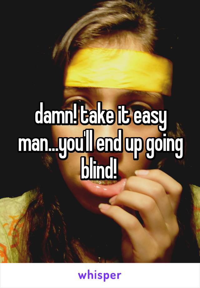 damn! take it easy man...you'll end up going blind! 