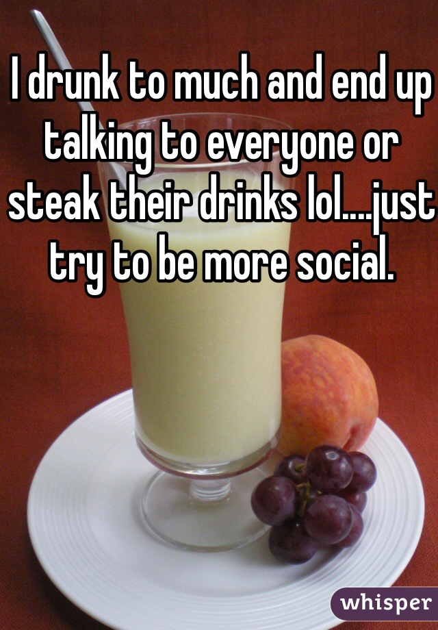 I drunk to much and end up talking to everyone or steak their drinks lol....just try to be more social.  