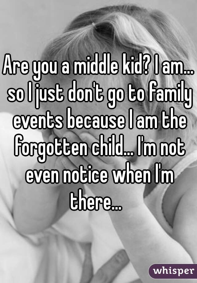 Are you a middle kid? I am... so I just don't go to family events because I am the forgotten child... I'm not even notice when I'm there...  