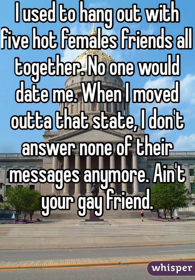 I used to hang out with five hot females friends all together. No one would date me. When I moved outta that state, I don't answer none of their messages anymore. Ain't your gay friend. 