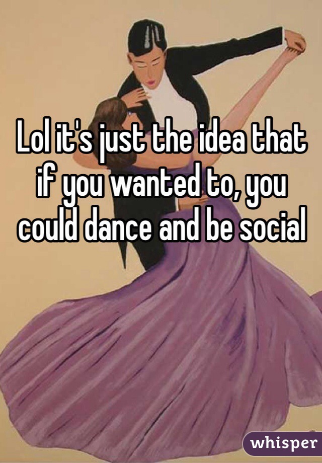 Lol it's just the idea that if you wanted to, you could dance and be social
