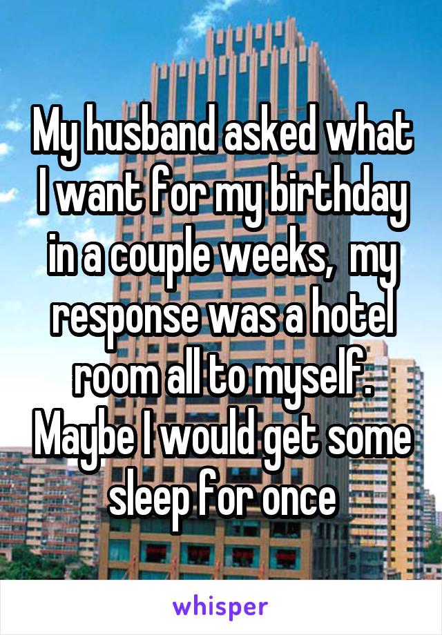 My husband asked what I want for my birthday in a couple weeks,  my response was a hotel room all to myself. Maybe I would get some sleep for once