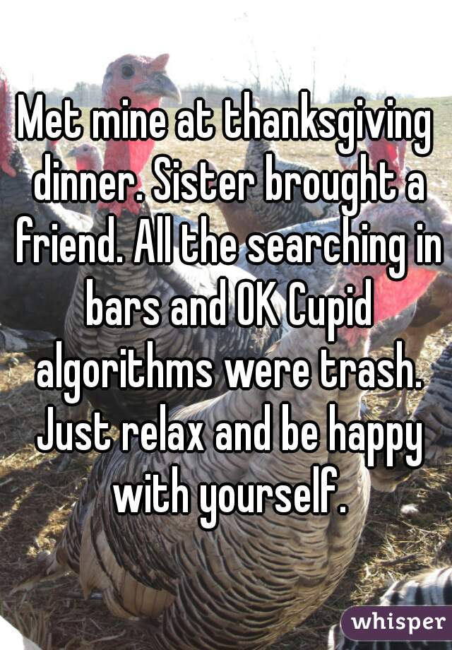Met mine at thanksgiving dinner. Sister brought a friend. All the searching in bars and OK Cupid algorithms were trash. Just relax and be happy with yourself.