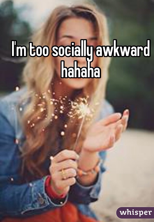 I'm too socially awkward hahaha 