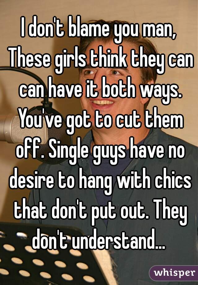 I don't blame you man, These girls think they can can have it both ways. You've got to cut them off. Single guys have no desire to hang with chics that don't put out. They don't understand... 