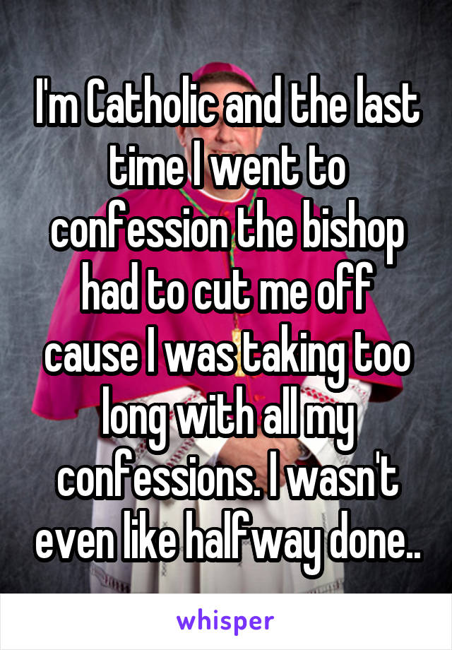 I'm Catholic and the last time I went to confession the bishop had to cut me off cause I was taking too long with all my confessions. I wasn't even like halfway done..