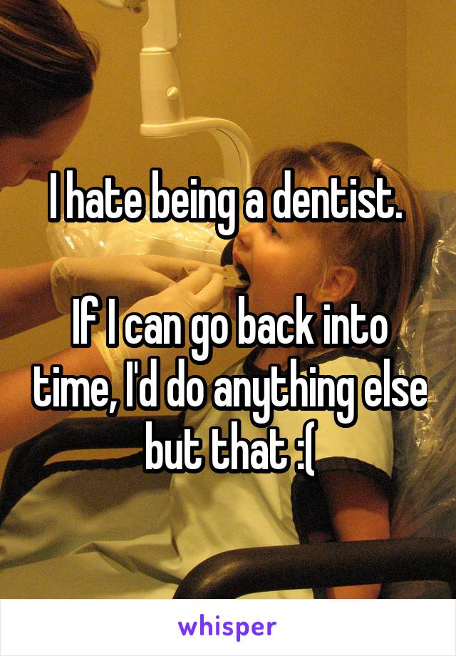I hate being a dentist. 

If I can go back into time, I'd do anything else but that :(