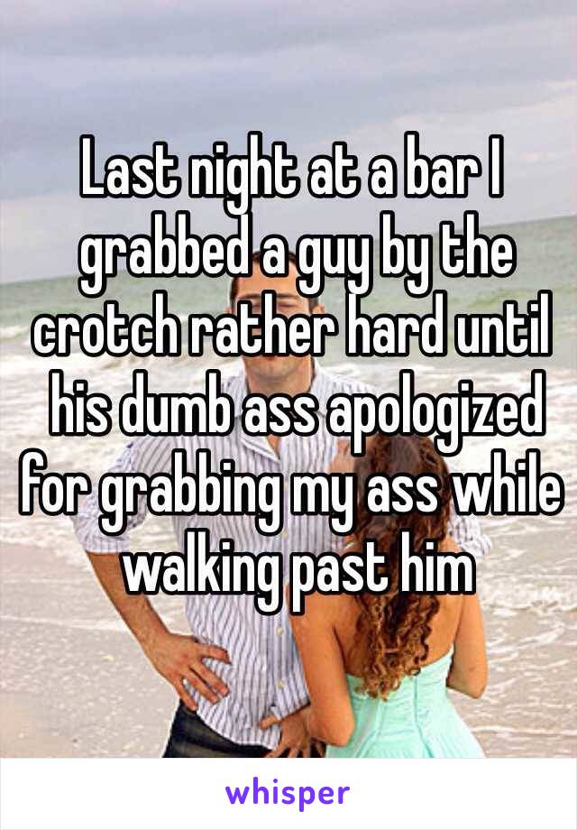 Last night at a bar I
 grabbed a guy by the 
crotch rather hard until
 his dumb ass apologized 
for grabbing my ass while
 walking past him
