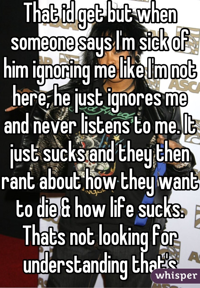That id get but when someone says I'm sick of him ignoring me like I'm not here, he just ignores me and never listens to me. It just sucks and they then rant about how they want to die & how life sucks. Thats not looking for understanding that's acting like a spoilt brat & it irritates me.