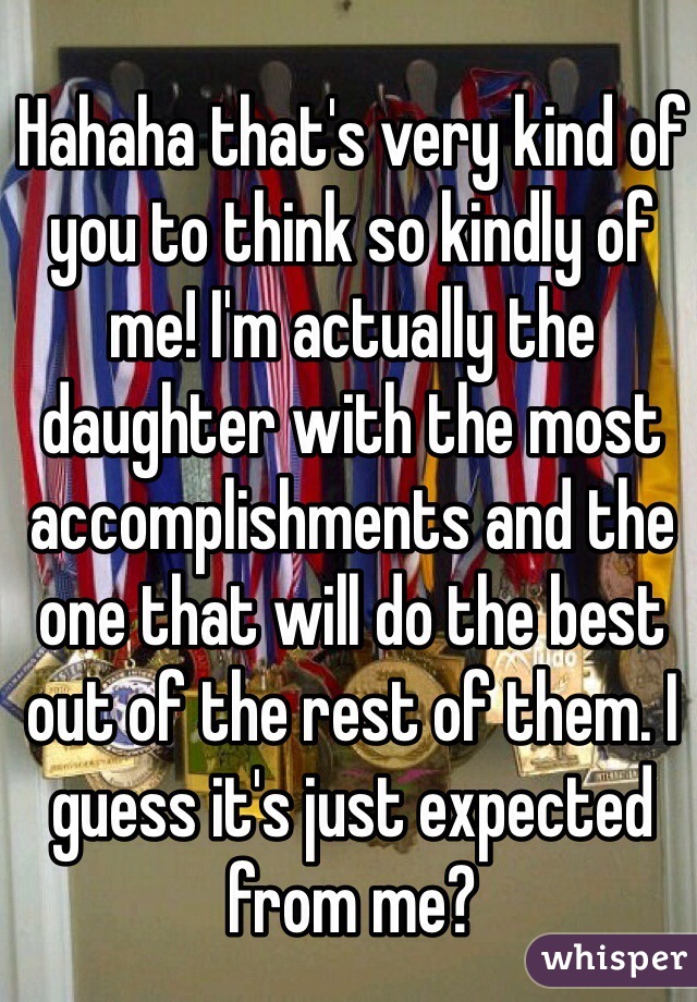 Hahaha that's very kind of you to think so kindly of me! I'm actually the daughter with the most accomplishments and the one that will do the best out of the rest of them. I guess it's just expected from me?