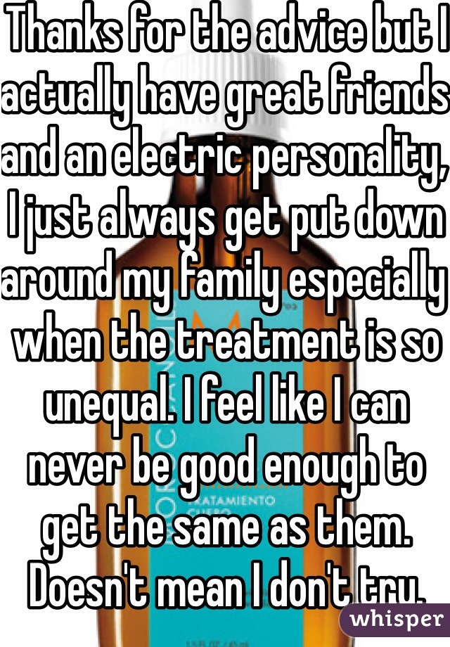 Thanks for the advice but I actually have great friends and an electric personality, I just always get put down around my family especially when the treatment is so unequal. I feel like I can never be good enough to get the same as them. Doesn't mean I don't try. 