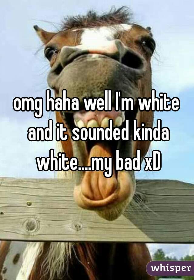 omg haha well I'm white and it sounded kinda white....my bad xD